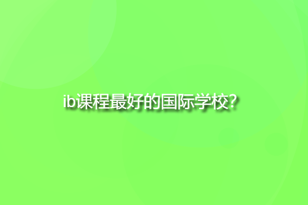 ib課程最好的國際學校，ib學校中國有哪些？