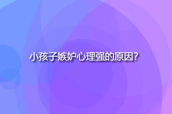 小孩子嫉妒心理強的原因，孩子嫉妒心強有這些表現(xiàn)？