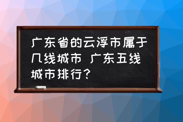 廣東省的云浮市屬于幾線城市 廣東五線城市排行？