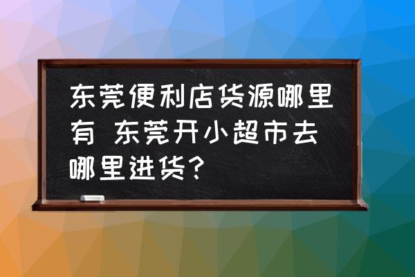 東莞便利店貨源哪里有 東莞開小超市去哪里進貨？