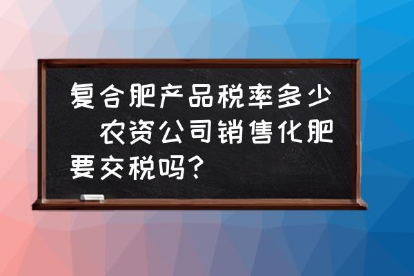 復(fù)合肥產(chǎn)品稅率多少(農(nóng)資公司銷(xiāo)售化肥要交稅嗎？)