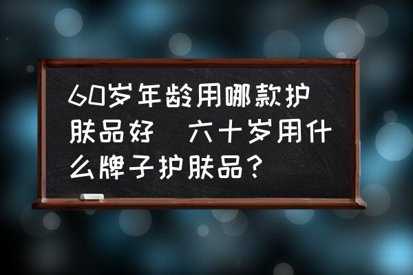 60歲年齡用哪款護膚品好(六十歲用什么牌子護膚品？)