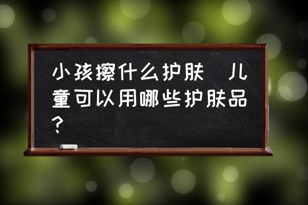 小孩擦什么護(hù)膚(兒童可以用哪些護(hù)膚品？)