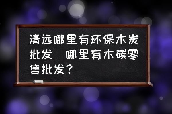 清遠哪里有環(huán)保木炭批發(fā)(哪里有木碳零售批發(fā)？)