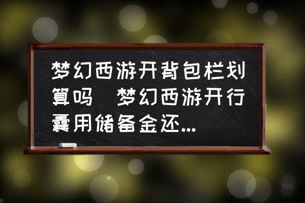 夢(mèng)幻西游開背包欄劃算嗎(夢(mèng)幻西游開行囊用儲(chǔ)備金還是現(xiàn)金？)
