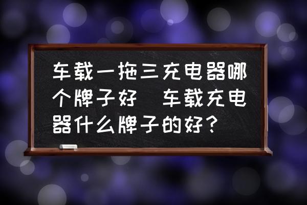 車載一拖三充電器哪個牌子好(車載充電器什么牌子的好？)